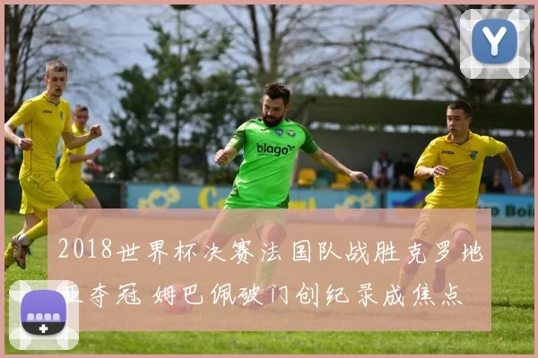 2018世界杯决赛法国队战胜克罗地亚夺冠 姆巴佩破门创纪录成焦点