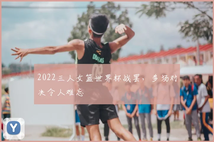 2022三人女篮世界杯战罢,多场对决令人难忘