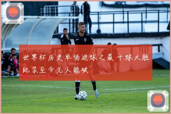 世界杯历史单场进球之最 十球大胜纪录至今无人能破