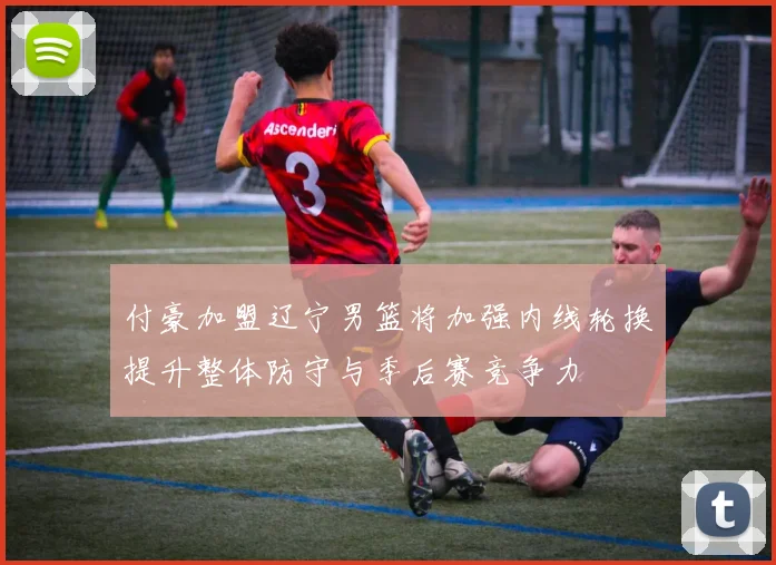付豪加盟辽宁男篮将加强内线轮换提升整体防守与季后赛竞争力