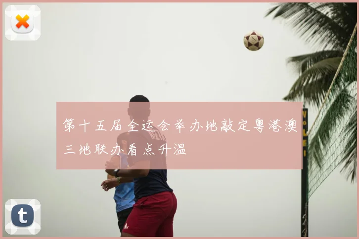 第十五届全运会举办地敲定粤港澳三地联办看点升温