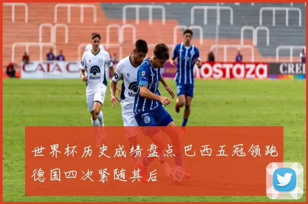 世界杯历史成绩盘点 巴西五冠领跑德国四次紧随其后