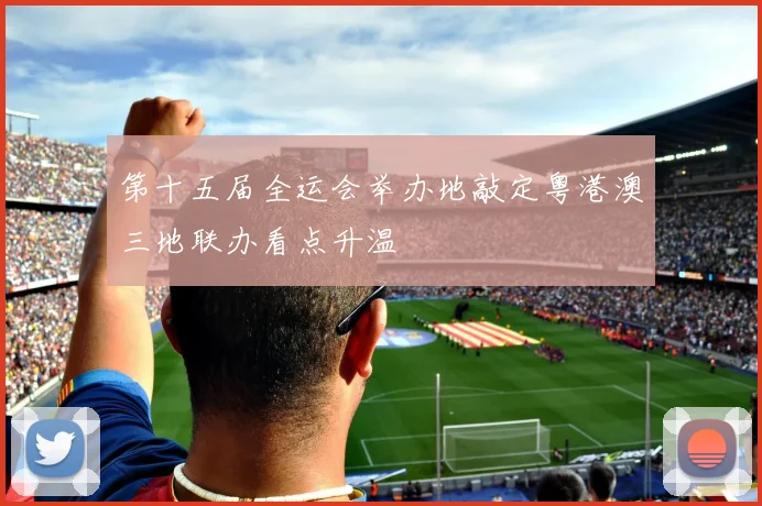 第十五届全运会举办地敲定粤港澳三地联办看点升温