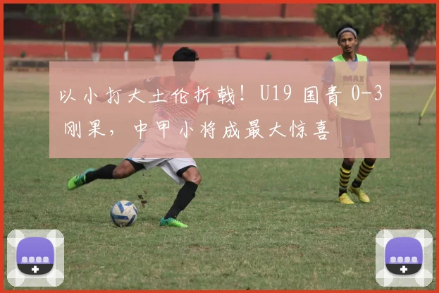 以小打大土伦折戟！U19 国青 0-3 刚果，中甲小将成最大惊喜