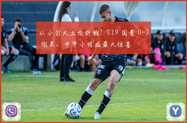 以小打大土伦折戟！U19 国青 0-3 刚果，中甲小将成最大惊喜