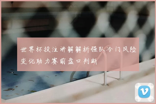 世界杯投注讲解解析强队冷门风险变化助力赛前盘口判断